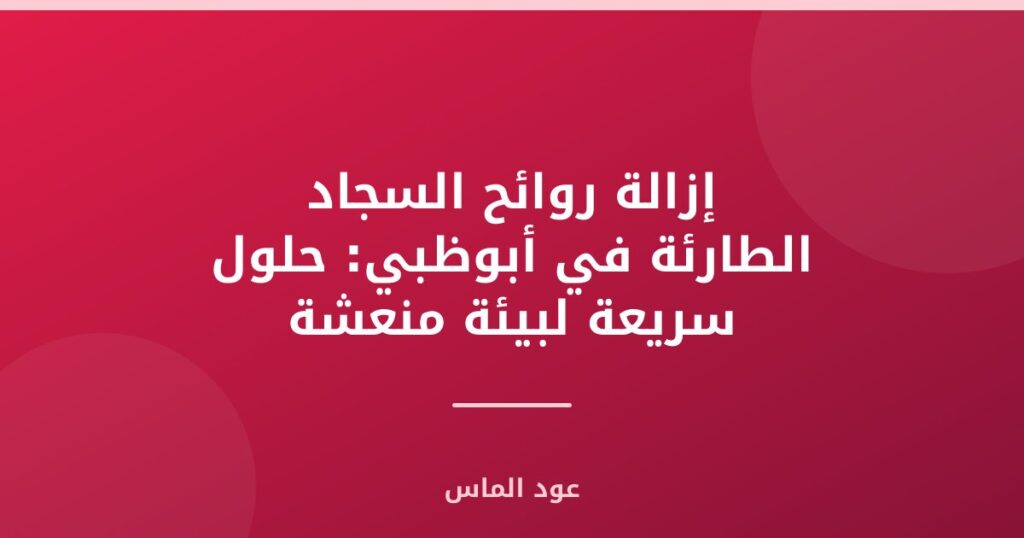 إزالة روائح السجاد الطارئة في أبوظبي: حلول سريعة لبيئة منعشة